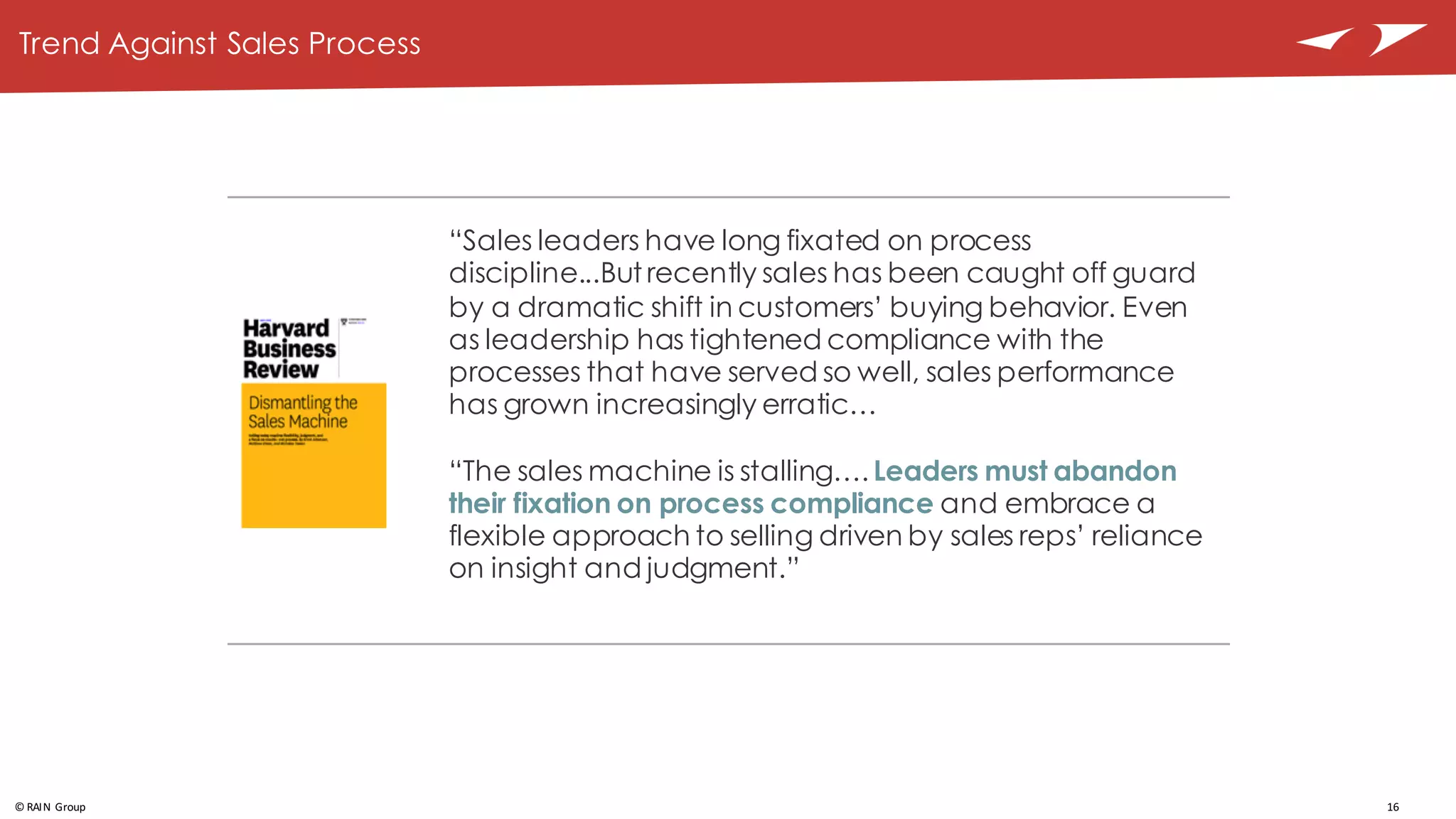 16©	
  RAIN	
  Group
Trend Against Sales Process
“Sales leaders have long fixated on process
discipline...But recently sales has been caught off guard
by a dramatic shift in customers’ buying behavior. Even
as leadership has tightened compliance with the
processes that have served so well, sales performance
has grown increasingly erratic…
“The sales machine is stalling…. Leaders must abandon
their fixation on process compliance and embrace a
flexible approach to selling driven by sales reps’ reliance
on insight and judgment.”
 