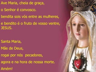 Ave Maria, cheia de graça, o Senhor é convosco. bendita sois vós entre as mulheres, e bendito é o fruto de vosso ventre, JESUS. Santa Maria, Mãe de Deus, rogai por nós  pecadores, agora e na hora de nossa morte. Amém! 