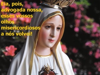 Eia, pois,
advogada nossa,
esses vossos
olhos
misericordiosos
a nós volvei!
 