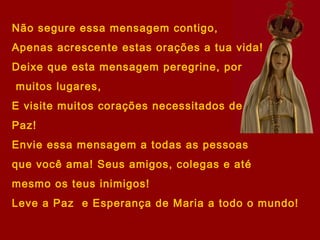 Não segure essa mensagem contigo,
Apenas acrescente estas orações a tua vida!
Deixe que esta mensagem peregrine, por
muitos lugares,
E visite muitos corações necessitados de
Paz!
Envie essa mensagem a todas as pessoas
que você ama! Seus amigos, colegas e até
mesmo os teus inimigos!
Leve a Paz e Esperança de Maria a todo o mundo!
 