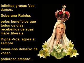 Infinitas graças Vos
damos,
Soberana Rainha,
pelos benefícios que
todos os dias
recebemos de suas
mãos liberais.
Dignai-Vos, agora e
sempre
tomar-nos debaixo de
vosso
poderoso amparo...
 