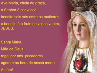 Ave Maria, cheia de graça,
o Senhor é convosco.
bendita sois vós entre as mulheres,
e bendito é o fruto de vosso ventre,
JESUS.


Santa Maria,
Mãe de Deus,
rogai por nós pecadores,
agora e na hora de nossa morte.
Amém!
 