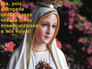 Eia, pois,
advogada
nossa, esses
vossos olhos
misericordiosos
a nós volvei!
 