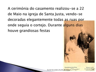 A cerimónia do casamento realizou-se a 22 de Maio na igreja de Santa Justa, vendo-se decoradas elegantemente todas as ruas por onde seguia o cortejo. Durante alguns dias houve grandiosas festas Escola Secundária Aurélia de Sousa 