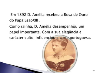   Em 1892 D. Amélia recebeu a Rosa de Ouro do Papa LeaoXIII . Como rainha, D. Amélia desempenhou um papel importante. Com a sua elegância e carácter culto, influenciou a corte portuguesa. Escola Segundária Aurélia de Sousa 