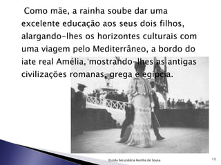   Como mãe, a rainha soube dar uma excelente educação aos seus dois filhos, alargando-lhes os horizontes culturais com uma viagem pelo Mediterrâneo, a bordo do iate real Amélia, mostrando-lhes as antigas civilizações romanas, grega e egípcia. Escola Secundária Aurélia de Sousa 