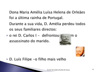 Dona Maria Amélia Luísa Helena de Orleães foi a última rainha de Portugal. Durante a sua vida, D. Amélia perdeu todos os seus familiares directos: o rei D. Carlos I -  defrontou-se com o assassinato do marido. D. Luís Filipe -o filho mais velho Escola Secundária Aurélia de Sousa 