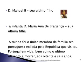 D. Manuel II – seu ultimo filho a infanta D. Maria Ana de Bragança - sua ultima filha A rainha foi o único membro da família real portuguesa exilada pela Republica que visitou Portugal em vida, bem como o último membro a morrer, aos oitenta e seis anos. Escola Segundária Aurélia de Sousa 