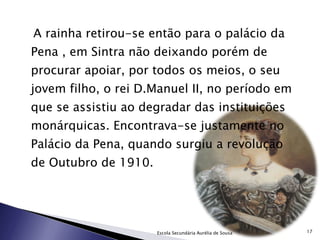 A rainha retirou-se então para o palácio da Pena , em Sintra não deixando porém de procurar apoiar, por todos os meios, o seu jovem filho, o rei D.Manuel II, no período em que se assistiu ao degradar das instituições monárquicas. Encontrava-se justamente no Palácio da Pena, quando surgiu a revolução de Outubro de 1910. Escola Secundária Aurélia de Sousa 