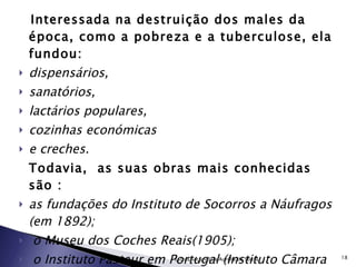 Interessada na destruição dos males da época, como a pobreza e a tuberculose, ela fundou: dispensários,  sanatórios,  lactários populares, cozinhas económicas  e creches.  Todavia,  as suas obras mais conhecidas são : as fundações do Instituto de Socorros a Náufragos (em 1892); o Museu dos Coches Reais(1905); o Instituto Pasteur em Portugal (Instituto Câmara Pestana);  instituto da Tuberculosos.  Escola Secundária Aurélia de Sousa 