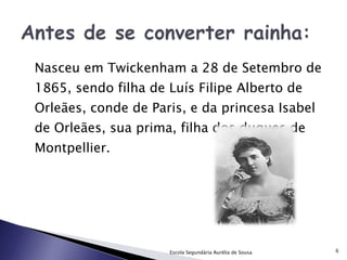 Nasceu em Twickenham a 28 de Setembro de 1865, sendo filha de Luís Filipe Alberto de Orleães, conde de Paris, e da princesa Isabel de Orleães, sua prima, filha dos duques de Montpellier.  Escola Segundária Aurélia de Sousa 