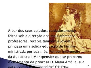 A par dos seus estudos, cuidadosamente feitos sob a direcção dos mais afamados professores, recebia também a jovem princesa uma sólida educação de família ministrada por sua mãe. Foi por intermédio da duquesa de Montpensier que se preparou o casamento da princesa D. Maria Amélia, sua neta, com o então príncipe D. Carlos. Escola Secundária Aurélia de Sousa 