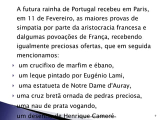 A futura rainha de Portugal recebeu em Paris, em 11 de Fevereiro, as maiores provas de simpatia por parte da aristocracia francesa e dalgumas povoações de França, recebendo igualmente preciosas ofertas, que em seguida mencionamos: um crucifixo de marfim e ébano, um leque pintado por Eugénio Lami, uma estatueta de Notre Dame d'Auray, uma cruz bretã ornada de pedras preciosa, uma nau de prata vogando, um desenho de Henrique Cameré entre outros… Escola Secundária Aurélia de Sousa 