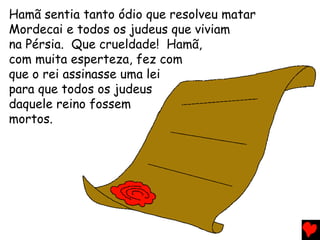 Hamã sentia tanto ódio que resolveu matar
Mordecai e todos os judeus que viviam
na Pérsia. Que crueldade! Hamã,
com muita esperteza, fez com
que o rei assinasse uma lei
para que todos os judeus
daquele reino fossem
mortos.
 