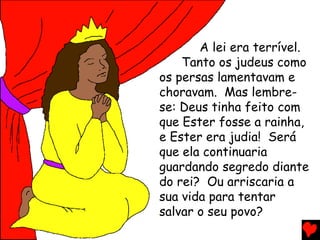 A lei era terrível.
Tanto os judeus como
os persas lamentavam e
choravam. Mas lembre-
se: Deus tinha feito com
que Ester fosse a rainha,
e Ester era judia! Será
que ela continuaria
guardando segredo diante
do rei? Ou arriscaria a
sua vida para tentar
salvar o seu povo?
 