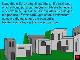 Deus deu a Ester uma ótima idéia. Ela convidou
o rei e Hamã para um banquete. Neste banquete,
o rei prometeu que daria a ela qualquer coisa que
ela pedisse. Ester pediu que os dois voltassem
no outro dia para mais um banquete.
Neste banquete, ela faria o seu pedido.
 