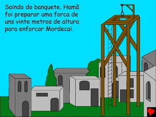 Saindo do banquete, Hamã
foi preparar uma forca de
uns vinte metros de altura
para enforcar Mordecai.
 