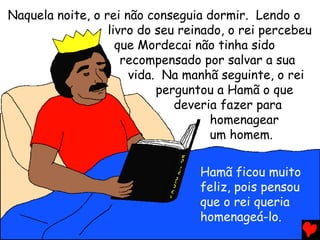 Naquela noite, o rei não conseguia dormir. Lendo o
livro do seu reinado, o rei percebeu
que Mordecai não tinha sido
recompensado por salvar a sua
vida. Na manhã seguinte, o rei
perguntou a Hamã o que
deveria fazer para
homenagear
um homem.
Hamã ficou muito
feliz, pois pensou
que o rei queria
homenageá-lo.
 