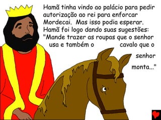 Hamã tinha vindo ao palácio para pedir
autorização ao rei para enforcar
Mordecai. Mas isso podia esperar.
Hamã foi logo dando suas sugestões:
"Mande trazer as roupas que o senhor
usa e também o cavalo que o
senhor
monta..."
 