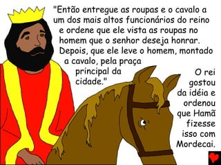 "Então entregue as roupas e o cavalo a
um dos mais altos funcionários do reino
e ordene que ele vista as roupas no
homem que o senhor deseja honrar.
Depois, que ele leve o homem, montado
a cavalo, pela praça
principal da
cidade."
O rei
gostou
da idéia e
ordenou
que Hamã
fizesse
isso com
Mordecai.
 