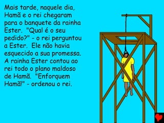 Mais tarde, naquele dia,
Hamã e o rei chegaram
para o banquete da rainha
Ester. "Qual é o seu
pedido?" - o rei perguntou
a Ester. Ele não havia
esquecido a sua promessa.
A rainha Ester contou ao
rei todo o plano maldoso
de Hamã. "Enforquem
Hamã!" - ordenou o rei.
 