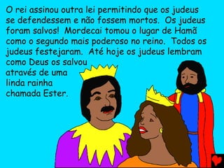 O rei assinou outra lei permitindo que os judeus
se defendessem e não fossem mortos. Os judeus
foram salvos! Mordecai tomou o lugar de Hamã
como o segundo mais poderoso no reino. Todos os
judeus festejaram. Até hoje os judeus lembram
como Deus os salvou
através de uma
linda rainha
chamada Ester.
 