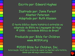 Escrito por: Edward Hughes
Ilustrado por: Janie Forest
Alastair Paterson
Adaptado por: Ruth Klassen
O texto bíblico desta história é extraído ou
adaptado da Bíblia na Linguagem de Hoje
© 1998 - Sociedade Bíblica do Brasil
Produzido por: Bible for Children
www.M1914.org
©2020 Bible for Children, Inc.
Autorização: Você tem o diretio de copiar ou imprimir esta história,
desde que não seja comercializado.
 