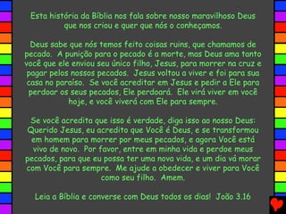 Esta história da Bíblia nos fala sobre nosso maravilhoso Deus
que nos criou e quer que nós o conheçamos.
Deus sabe que nós temos feito coisas ruins, que chamamos de
pecado. A punição para o pecado é a morte, mas Deus ama tanto
você que ele enviou seu único filho, Jesus, para morrer na cruz e
pagar pelos nossos pecados. Jesus voltou a viver e foi para sua
casa no paraíso. Se você acreditar em Jesus e pedir a Ele para
perdoar os seus pecados, Ele perdoará. Ele virá viver em você
hoje, e você viverá com Ele para sempre.
Se você acredita que isso é verdade, diga isso ao nosso Deus:
Querido Jesus, eu acredito que Você é Deus, e se transformou
em homem para morrer por meus pecados, e agora Você está
vivo de novo. Por favor, entre em minha vida e perdoe meus
pecados, para que eu possa ter uma nova vida, e um dia vá morar
com Você para sempre. Me ajude a obedecer e viver para Você
como seu filho. Amem.
Leia a Bíblia e converse com Deus todos os dias! João 3.16
 