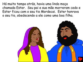 Há muito tempo atrás, havia uma linda moça
chamada Ester. Seu pai e sua mãe morreram cedo e
Ester ficou com o seu tio Mordecai. Ester honrava
o seu tio, obedecendo a ele como uma boa filha.
 