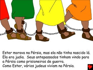 Ester morava na Pérsia, mas ela não tinha nascido lá.
Ela era judia. Seus antepassados tinham vindo para
a Pérsia como prisioneiros de guerra.
Como Ester, vários judeus viviam na Pérsia.
 