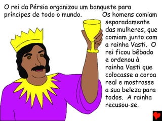 O rei da Pérsia organizou um banquete para
príncipes de todo o mundo. Os homens comiam
separadamente
das mulheres, que
comiam junto com
a rainha Vasti. O
rei ficou bêbado
e ordenou à
rainha Vasti que
colocasse a coroa
real e mostrasse
a sua beleza para
todos. A rainha
recusou-se.
 