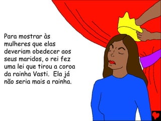 Para mostrar às
mulheres que elas
deveriam obedecer aos
seus maridos, o rei fez
uma lei que tirou a coroa
da rainha Vasti. Ela já
não seria mais a rainha.
 
