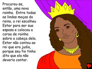 Procurou-se,
então, uma nova
rainha. Entre todas
as lindas moças do
reino, o rei escolheu
Ester para ser sua
esposa e colocou a
coroa de rainha
sobre a cabeça dela.
Ester não contou ao
rei que era judia,
porque seu tio tinha
dito que ela não
deveria contar.
 