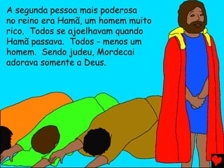 A segunda pessoa mais poderosa
no reino era Hamã, um homem muito
rico. Todos se ajoelhavam quando
Hamã passava. Todos - menos um
homem. Sendo judeu, Mordecai
adorava somente a Deus.
 