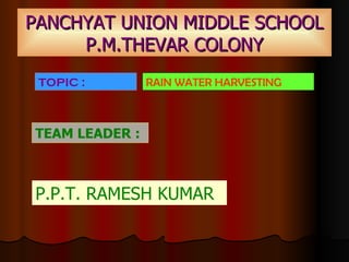 PANCHYAT UNION MIDDLE SCHOOL P.M.THEVAR COLONY TEAM LEADER :   P.P.T. RAMESH KUMAR TOPIC :   RAIN WATER HARVESTING 
