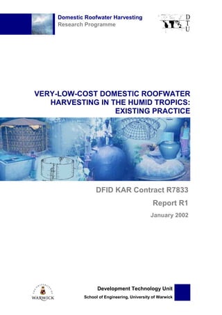 Domestic Roofwater Harvesting
     Research Programme




VERY-LOW-COST DOMESTIC ROOFWATER
   HARVESTING IN THE HUMID TROPICS:
                  EXISTING PRACTICE




                   DFID KAR Contract R7833
                                                Report R1
                                               January 2002




                    Development Technology Unit
              School of Engineering, University of Warwick
 