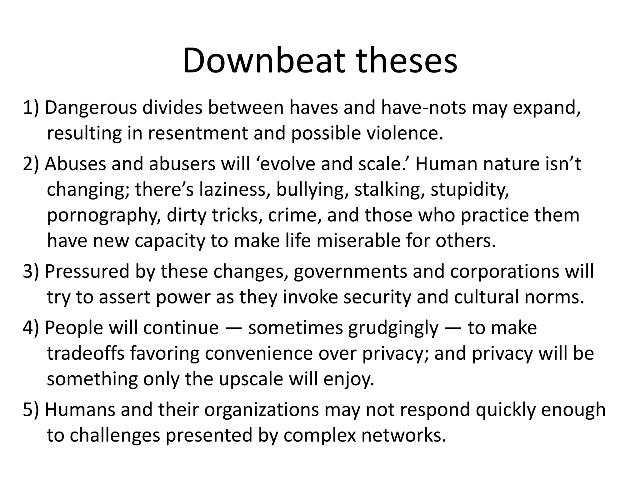 Downbeat theses
1) Dangerous divides between haves and have-nots may expand,
resulting in resentment and possible violence.
2) Abuses and abusers will ‘evolve and scale.’ Human nature isn’t
changing; there’s laziness, bullying, stalking, stupidity,
pornography, dirty tricks, crime, and those who practice them
have new capacity to make life miserable for others.
3) Pressured by these changes, governments and corporations will
try to assert power as they invoke security and cultural norms.
4) People will continue — sometimes grudgingly — to make
tradeoffs favoring convenience over privacy; and privacy will be
something only the upscale will enjoy.
5) Humans and their organizations may not respond quickly enough
to challenges presented by complex networks.
 