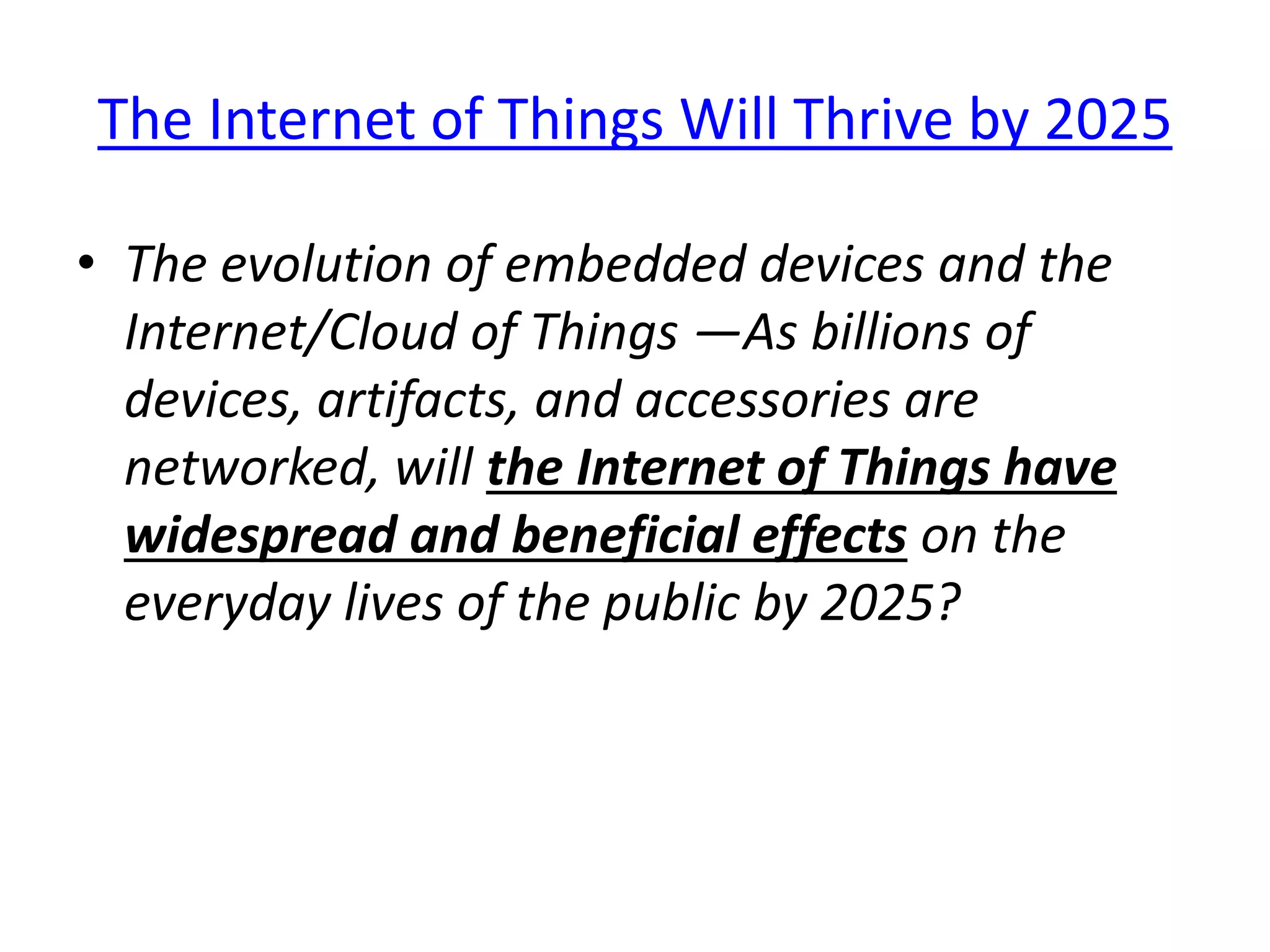 The Internet of Things Will Thrive by 2025
• The evolution of embedded devices and the
Internet/Cloud of Things —As billions of
devices, artifacts, and accessories are
networked, will the Internet of Things have
widespread and beneficial effects on the
everyday lives of the public by 2025?
 