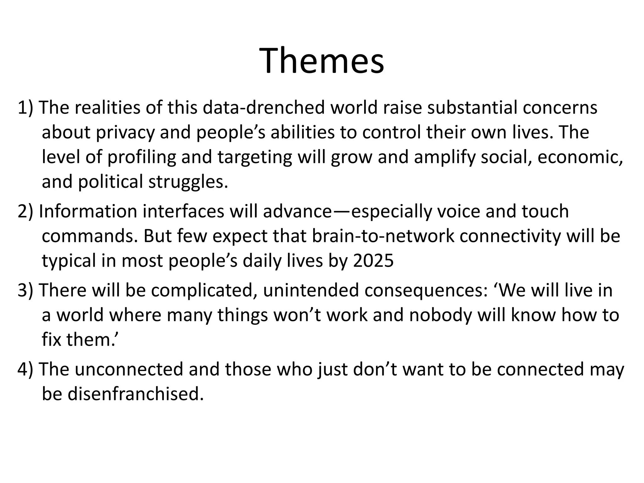 Themes
1) The realities of this data-drenched world raise substantial concerns
about privacy and people’s abilities to control their own lives. The
level of profiling and targeting will grow and amplify social, economic,
and political struggles.
2) Information interfaces will advance—especially voice and touch
commands. But few expect that brain-to-network connectivity will be
typical in most people’s daily lives by 2025
3) There will be complicated, unintended consequences: ‘We will live in
a world where many things won’t work and nobody will know how to
fix them.’
4) The unconnected and those who just don’t want to be connected may
be disenfranchised.
 