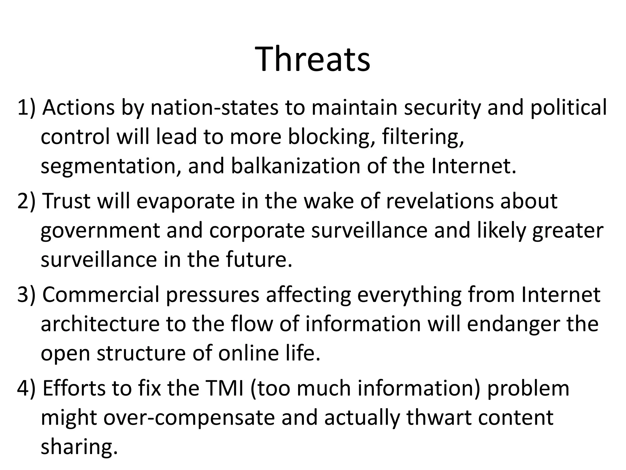 Threats
1) Actions by nation-states to maintain security and political
control will lead to more blocking, filtering,
segmentation, and balkanization of the Internet.
2) Trust will evaporate in the wake of revelations about
government and corporate surveillance and likely greater
surveillance in the future.
3) Commercial pressures affecting everything from Internet
architecture to the flow of information will endanger the
open structure of online life.
4) Efforts to fix the TMI (too much information) problem
might over-compensate and actually thwart content
sharing.
 