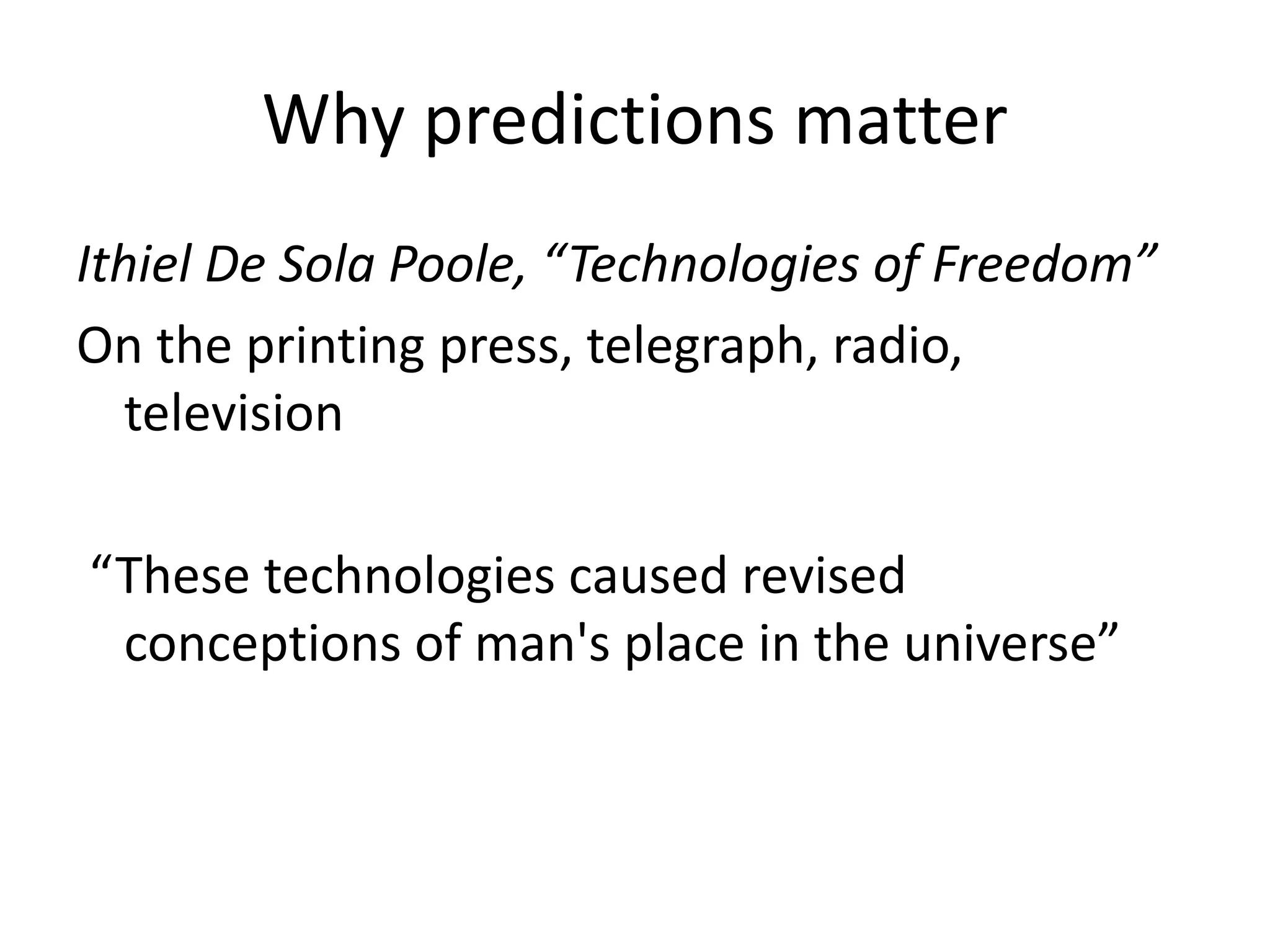 Why predictions matter
Ithiel De Sola Poole, “Technologies of Freedom”
On the printing press, telegraph, radio,
television
“These technologies caused revised
conceptions of man's place in the universe”
 