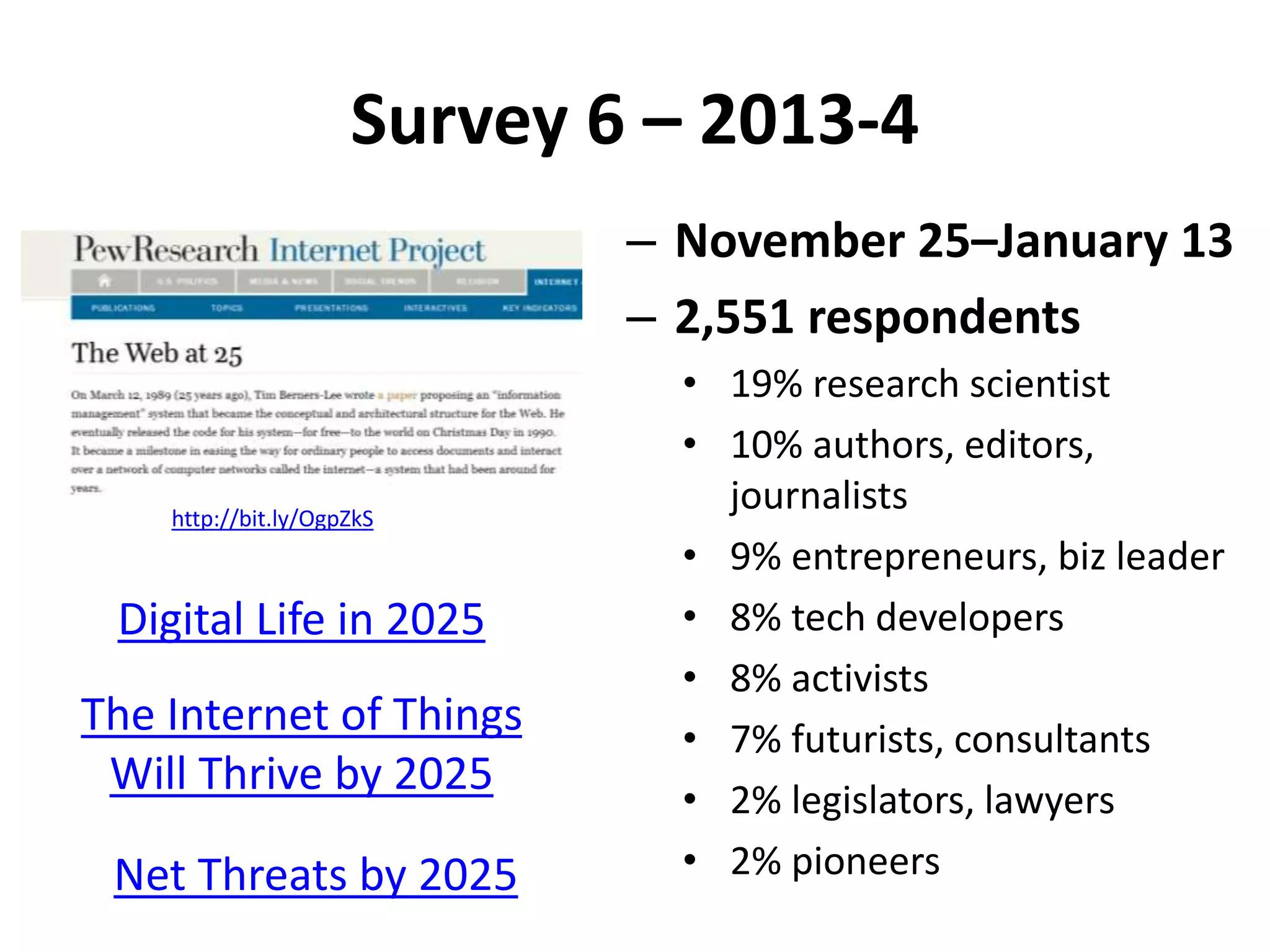Survey 6 – 2013-4
– November 25–January 13
– 2,551 respondents
• 19% research scientist
• 10% authors, editors,
journalists
• 9% entrepreneurs, biz leader
• 8% tech developers
• 8% activists
• 7% futurists, consultants
• 2% legislators, lawyers
• 2% pioneers
http://bit.ly/OgpZkS
Digital Life in 2025
The Internet of Things
Will Thrive by 2025
Net Threats by 2025
 