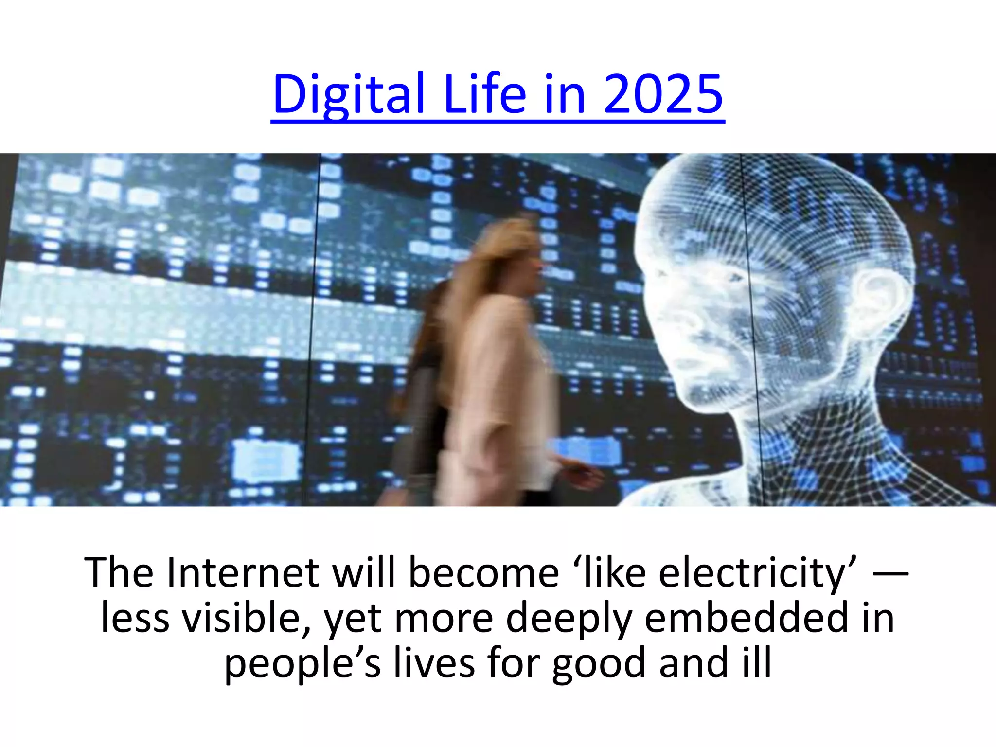Digital Life in 2025
The Internet will become ‘like electricity’ —
less visible, yet more deeply embedded in
people’s lives for good and ill
 