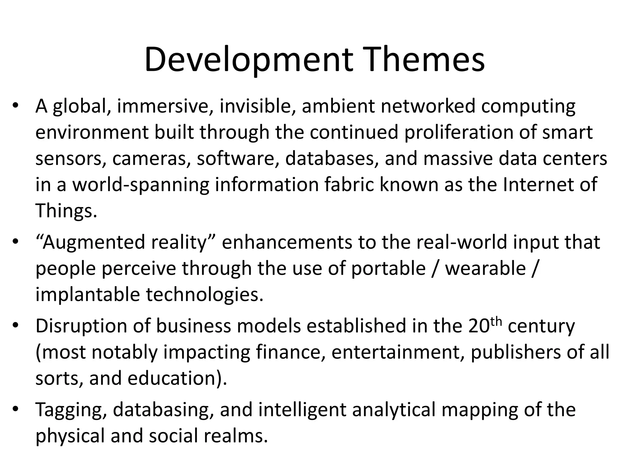 Development Themes
• A global, immersive, invisible, ambient networked computing
environment built through the continued proliferation of smart
sensors, cameras, software, databases, and massive data centers
in a world-spanning information fabric known as the Internet of
Things.
• “Augmented reality” enhancements to the real-world input that
people perceive through the use of portable / wearable /
implantable technologies.
• Disruption of business models established in the 20th century
(most notably impacting finance, entertainment, publishers of all
sorts, and education).
• Tagging, databasing, and intelligent analytical mapping of the
physical and social realms.
 