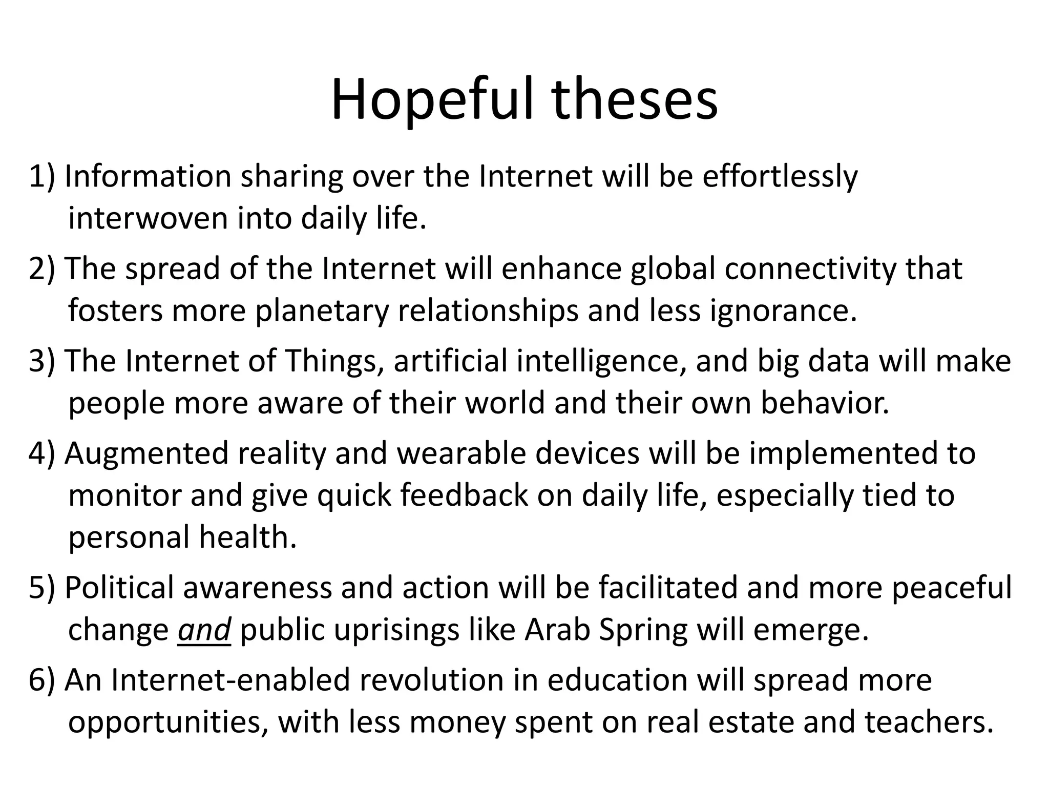 Hopeful theses
1) Information sharing over the Internet will be effortlessly
interwoven into daily life.
2) The spread of the Internet will enhance global connectivity that
fosters more planetary relationships and less ignorance.
3) The Internet of Things, artificial intelligence, and big data will make
people more aware of their world and their own behavior.
4) Augmented reality and wearable devices will be implemented to
monitor and give quick feedback on daily life, especially tied to
personal health.
5) Political awareness and action will be facilitated and more peaceful
change and public uprisings like Arab Spring will emerge.
6) An Internet-enabled revolution in education will spread more
opportunities, with less money spent on real estate and teachers.
 