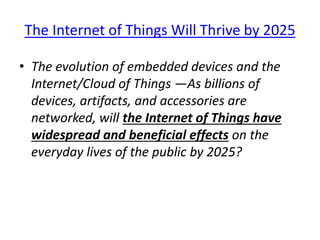 The Internet of Things Will Thrive by 2025
• The evolution of embedded devices and the
Internet/Cloud of Things —As billions of
devices, artifacts, and accessories are
networked, will the Internet of Things have
widespread and beneficial effects on the
everyday lives of the public by 2025?
 