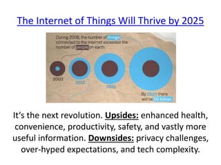 It‘s the next revolution. Upsides: enhanced health,
convenience, productivity, safety, and vastly more
useful information. Downsides: privacy challenges,
over-hyped expectations, and tech complexity.
The Internet of Things Will Thrive by 2025
 