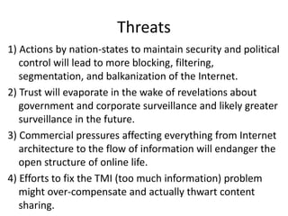 Threats
1) Actions by nation-states to maintain security and political
control will lead to more blocking, filtering,
segmentation, and balkanization of the Internet.
2) Trust will evaporate in the wake of revelations about
government and corporate surveillance and likely greater
surveillance in the future.
3) Commercial pressures affecting everything from Internet
architecture to the flow of information will endanger the
open structure of online life.
4) Efforts to fix the TMI (too much information) problem
might over-compensate and actually thwart content
sharing.
 