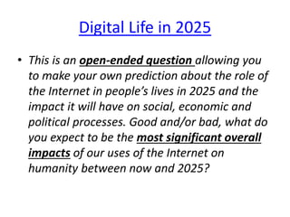 Digital Life in 2025
• This is an open-ended question allowing you
to make your own prediction about the role of
the Internet in people’s lives in 2025 and the
impact it will have on social, economic and
political processes. Good and/or bad, what do
you expect to be the most significant overall
impacts of our uses of the Internet on
humanity between now and 2025?
 