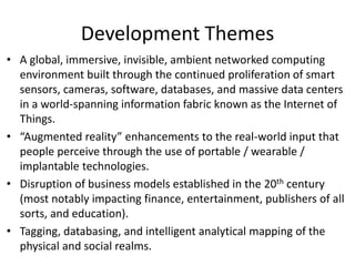 Development Themes
• A global, immersive, invisible, ambient networked computing
environment built through the continued proliferation of smart
sensors, cameras, software, databases, and massive data centers
in a world-spanning information fabric known as the Internet of
Things.
• “Augmented reality” enhancements to the real-world input that
people perceive through the use of portable / wearable /
implantable technologies.
• Disruption of business models established in the 20th century
(most notably impacting finance, entertainment, publishers of all
sorts, and education).
• Tagging, databasing, and intelligent analytical mapping of the
physical and social realms.
 